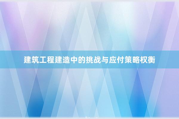 建筑工程建造中的挑战与应付策略权衡