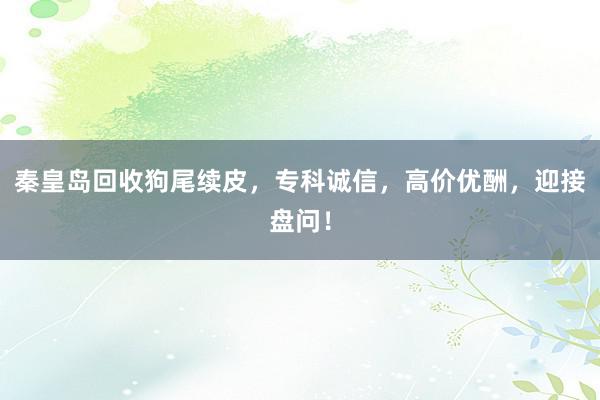 秦皇岛回收狗尾续皮，专科诚信，高价优酬，迎接盘问！